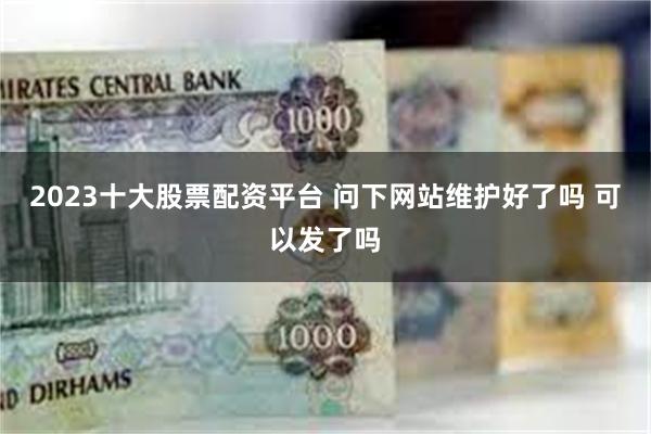 2023十大股票配资平台 问下网站维护好了吗 可以发了吗