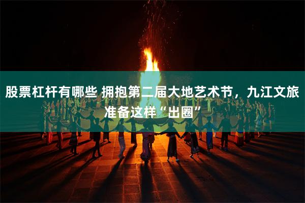 股票杠杆有哪些 拥抱第二届大地艺术节，九江文旅准备这样“出圈”