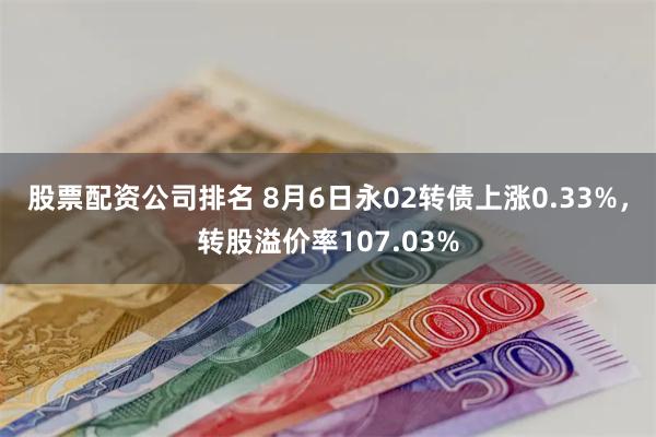 股票配资公司排名 8月6日永02转债上涨0.33%，转股溢价率107.03%