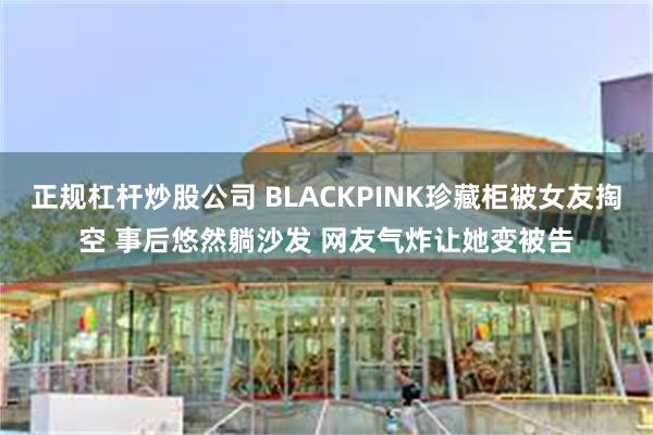 正规杠杆炒股公司 BLACKPINK珍藏柜被女友掏空 事后悠然躺沙发 网友气炸让她变被告