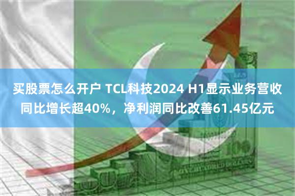 买股票怎么开户 TCL科技2024 H1显示业务营收同比增长超40%，净利润同比改善61.45亿元