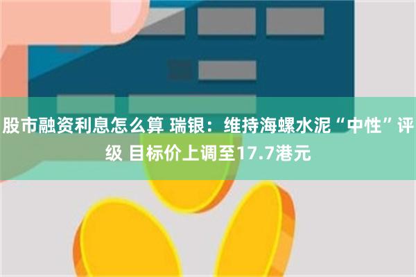 股市融资利息怎么算 瑞银：维持海螺水泥“中性”评级 目标价上调至17.7港元