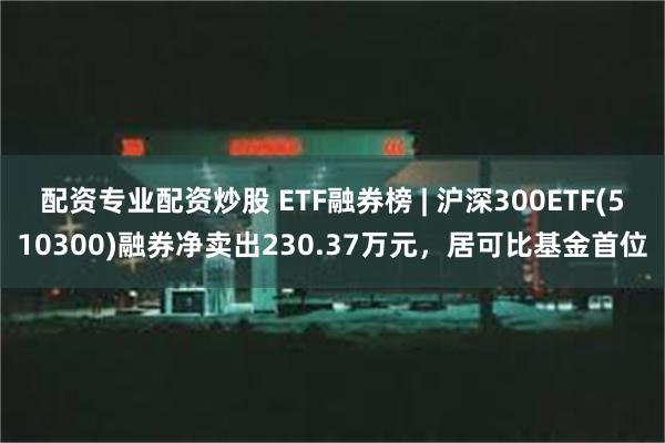 配资专业配资炒股 ETF融券榜 | 沪深300ETF(510300)融券净卖出230.37万元，居可比基金首位