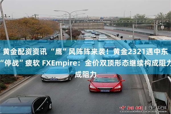 黄金配资资讯 “鹰”风阵阵来袭！黄金2321遇中东“停战”疲软 FXEmpire：金价双顶形态继续构成阻力