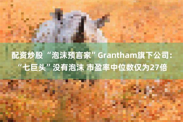 配资炒股 “泡沫预言家”Grantham旗下公司：“七巨头”没有泡沫 市盈率中位数仅为27倍