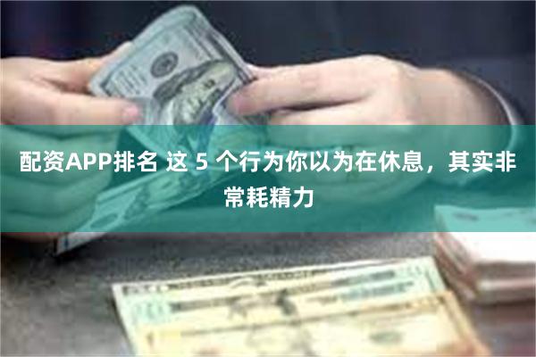 配资APP排名 这 5 个行为你以为在休息，其实非常耗精力