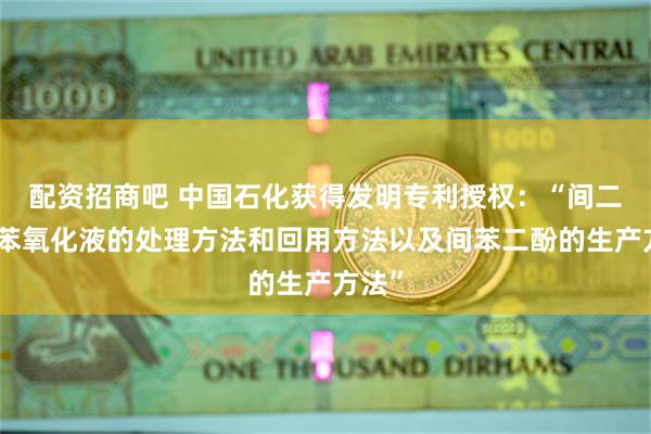 配资招商吧 中国石化获得发明专利授权：“间二异丙苯氧化液的处理方法和回用方法以及间苯二酚的生产方法”