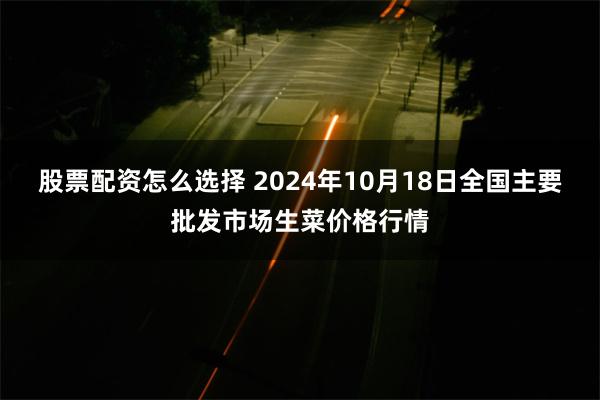 股票配资怎么选择 2024年10月18日全国主要批发市场生菜价格行情