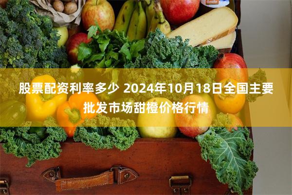 股票配资利率多少 2024年10月18日全国主要批发市场甜橙价格行情