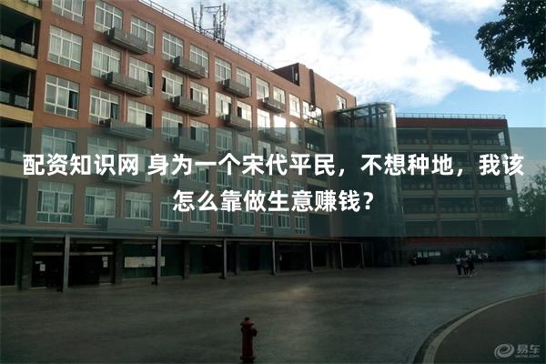 配资知识网 身为一个宋代平民，不想种地，我该怎么靠做生意赚钱？