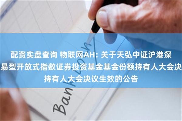 配资实盘查询 物联网AH: 关于天弘中证沪港深物联网主题交易型开放式指数证券投资基金基金份额持有人大会决议生效的公告