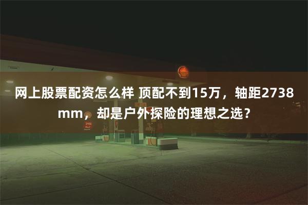 网上股票配资怎么样 顶配不到15万，轴距2738mm，却是户外探险的理想之选？