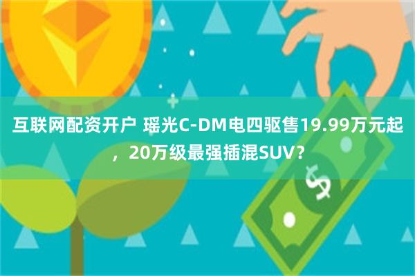 互联网配资开户 瑶光C-DM电四驱售19.99万元起，20万级最强插混SUV？