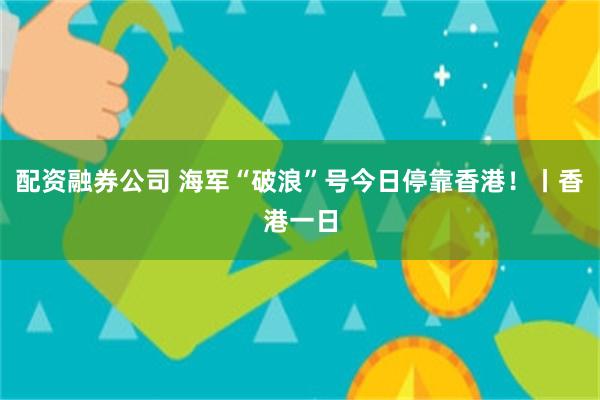 配资融券公司 海军“破浪”号今日停靠香港！丨香港一日