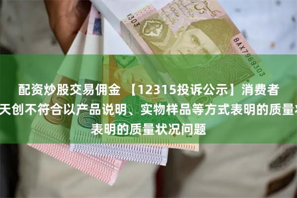 配资炒股交易佣金 【12315投诉公示】消费者投诉*ST天创不符合以产品说明、实物样品等方式表明的质量状况问题