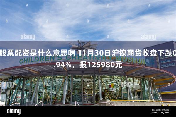 股票配资是什么意思啊 11月30日沪镍期货收盘下跌0.94%，报125980元