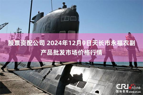 股票资配公司 2024年12月9日天长市永福农副产品批发市场价格行情