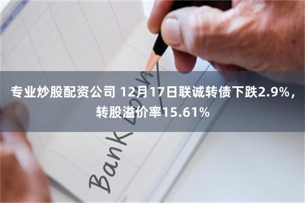 专业炒股配资公司 12月17日联诚转债下跌2.9%，转股溢价率15.61%