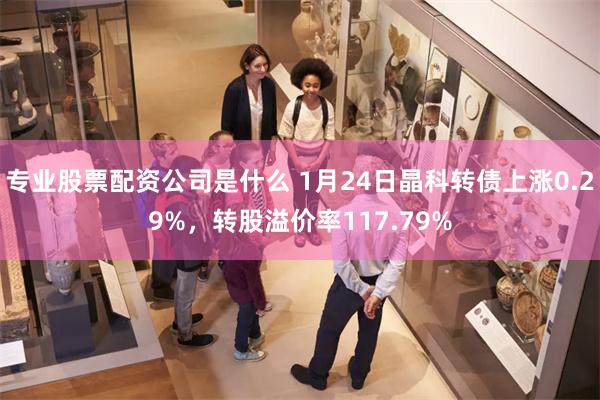 专业股票配资公司是什么 1月24日晶科转债上涨0.29%，转股溢价率117.79%