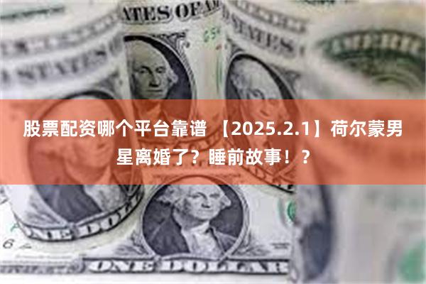 股票配资哪个平台靠谱 【2025.2.1】荷尔蒙男星离婚了？睡前故事！？