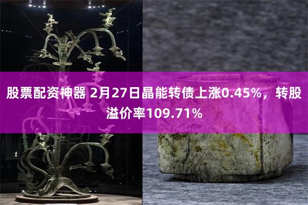 股票配资神器 2月27日晶能转债上涨0.45%，转股溢价率109.71%