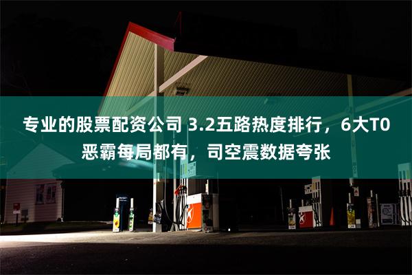 专业的股票配资公司 3.2五路热度排行，6大T0恶霸每局都有，司空震数据夸张