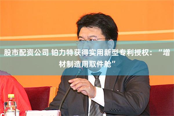 股市配资公司 铂力特获得实用新型专利授权：“增材制造用取件舱”